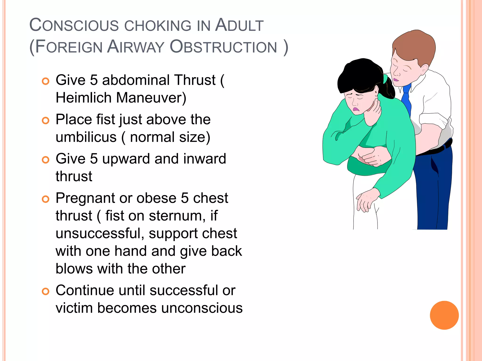 CONSCIOUS CHOKING IN ADULT
(FOREIGN AIRWAY OBSTRUCTION )
 Give 5 abdominal Thrust (
Heimlich Maneuver)
 Place fist just above the
umbilicus ( normal size)
 Give 5 upward and inward
thrust
 Pregnant or obese 5 chest
thrust ( fist on sternum, if
unsuccessful, support chest
with one hand and give back
blows with the other
 Continue until successful or
victim becomes unconscious
 