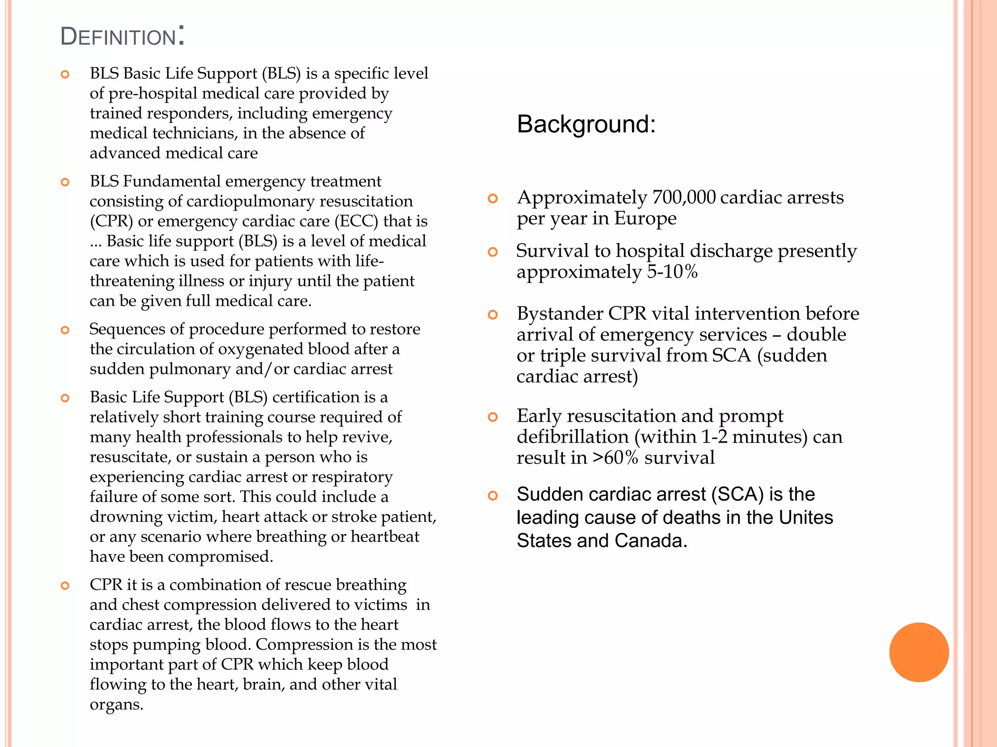 DEFINITION:
 BLS Basic Life Support (BLS) is a specific level
of pre-hospital medical care provided by
trained responders, including emergency
medical technicians, in the absence of
advanced medical care
 BLS Fundamental emergency treatment
consisting of cardiopulmonary resuscitation
(CPR) or emergency cardiac care (ECC) that is
... Basic life support (BLS) is a level of medical
care which is used for patients with life-
threatening illness or injury until the patient
can be given full medical care.
 Sequences of procedure performed to restore
the circulation of oxygenated blood after a
sudden pulmonary and/or cardiac arrest
 Basic Life Support (BLS) certification is a
relatively short training course required of
many health professionals to help revive,
resuscitate, or sustain a person who is
experiencing cardiac arrest or respiratory
failure of some sort. This could include a
drowning victim, heart attack or stroke patient,
or any scenario where breathing or heartbeat
have been compromised.
 CPR it is a combination of rescue breathing
and chest compression delivered to victims in
cardiac arrest, the blood flows to the heart
stops pumping blood. Compression is the most
important part of CPR which keep blood
flowing to the heart, brain, and other vital
organs.
 Approximately 700,000 cardiac arrests
per year in Europe
 Survival to hospital discharge presently
approximately 5-10%
 Bystander CPR vital intervention before
arrival of emergency services – double
or triple survival from SCA (sudden
cardiac arrest)
 Early resuscitation and prompt
defibrillation (within 1-2 minutes) can
result in >60% survival
 Sudden cardiac arrest (SCA) is the
leading cause of deaths in the Unites
States and Canada.
Background:
 