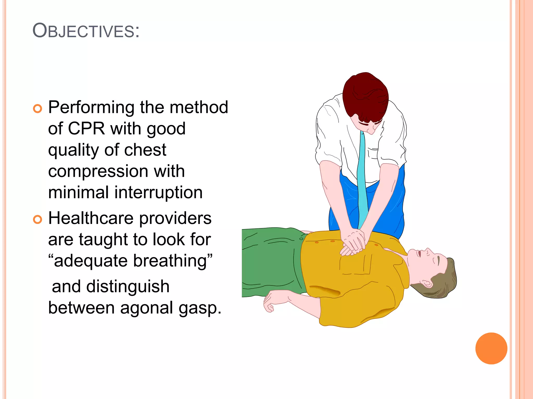 OBJECTIVES:
 Performing the method
of CPR with good
quality of chest
compression with
minimal interruption
 Healthcare providers
are taught to look for
“adequate breathing”
and distinguish
between agonal gasp.
 