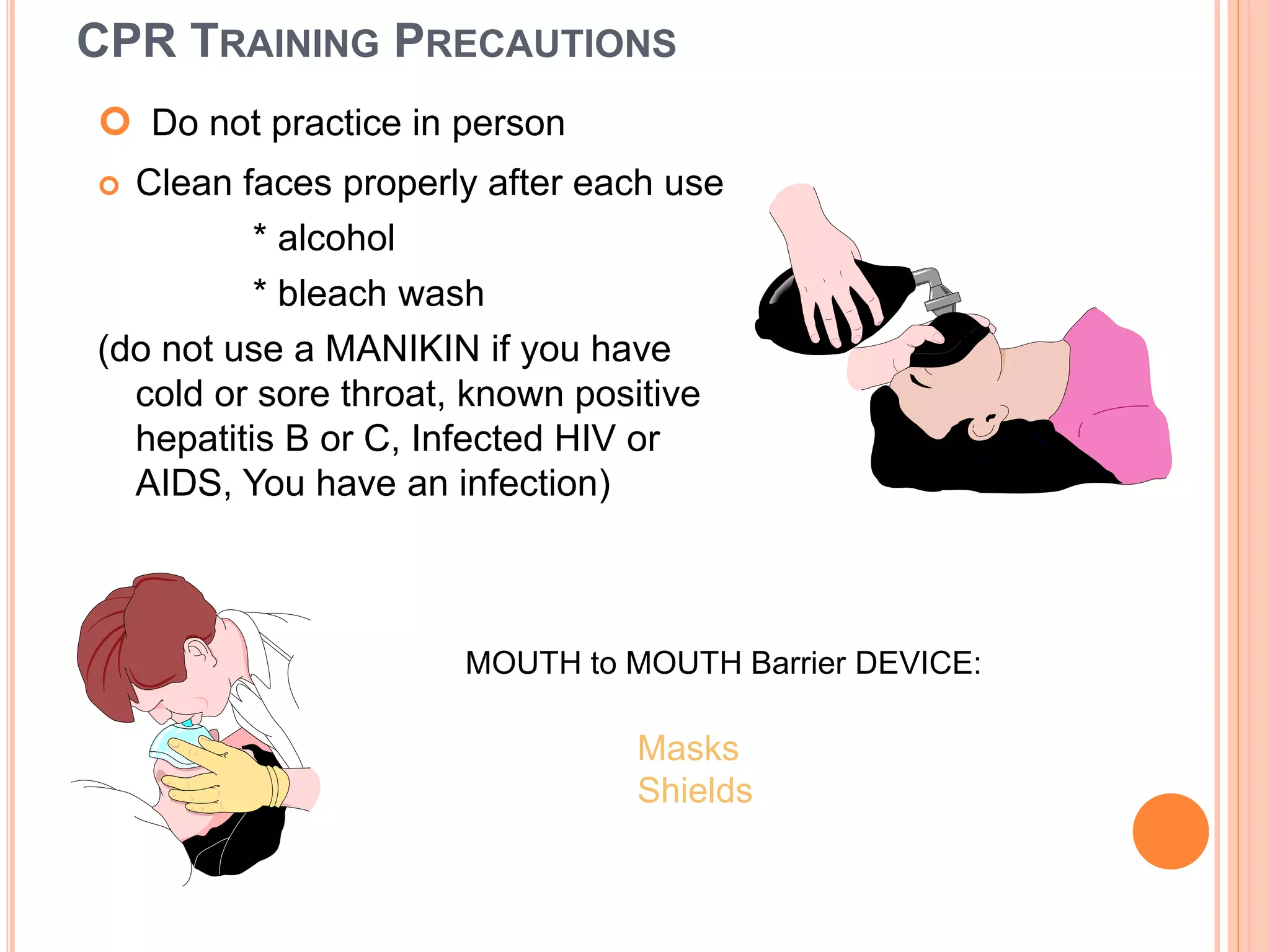 CPR TRAINING PRECAUTIONS
 Do not practice in person
 Clean faces properly after each use
* alcohol
* bleach wash
(do not use a MANIKIN if you have
cold or sore throat, known positive
hepatitis B or C, Infected HIV or
AIDS, You have an infection)
Masks
Shields
MOUTH to MOUTH Barrier DEVICE:
 