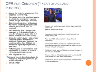 CPR FOR CHILDREN (1 YEAR OF AGE AND
PUBERTY)
 Assess the victim for a response. If no
response, shout for help.
 If someone responds, send that person
to activate the emergency response
system and get an AED ( if Available)
 Open the victim’s airway and assess
the victim’s breathing ( take at least 5
seconds and no more than 10
seconds).
 If no breathing, give 2 breaths (you
may need to try a couple of times to
open the airway and give a total of 2
breaths that make the chest to rise).
 Check the victim’s pulse ( take at least
5 seconds and no more than10
seconds). If there is no pulse or if the
heart rate is less than 60 beats per
minute with signs of poor perfusion (
poor color)
 Perform cycles of compressions and
ventilations( 30:2 ration) at a rate of
100 compressions per minute.
 After 5 cycles of CPR:
if someone has not done this activate the
emergency response system and get
an AED if Available.
 USE the AED.
Rescuers may need to try a couple of times to give a total of 2
breaths that
Make the victim’s chest to rise.
It is very important to give effective breaths for infants and
children during CPR.
Press down 1/3 to ½ the depth of the chest with each
compression.
For very small children you may use 1 to 2 hands for chest
compressions ( make sure you compress the chest 1/3 to ½ of
the chest with each compression.
If child heart rate is less than 60 beats per minute with signs of
poor perfusion, start CPR.
Rescuers in the out-of-hospital setting should provide about 5
cycles of CPR for a child before using an AED.
For 2 rescuer , should use 15:2 compression ventilation ration
CPR for a child victims.
 