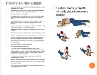 POINTS TO REMEMBER:
 Position yourself at the victims side so that you are ready to open the
airway and giving breaths
 When doing head tilt chin lift do not press deeply into the soft tissue
under the chin because this might obstruct the airway
 Do not use the thumb to lift the chin
 Do not give breaths too quickly or with too much force, air is likely to
enter the stomach rather than the lungs which can cause gastric
inflation.
 Rescuer should use a universal compression-ventilation of 30 is to 2
breaths when giving CPR to victims of all ages except for the
neonates.
 Two rescuer should use a compression-ventilation ration of 15 is to 2
breaths when giving CPR to children and infants.
 Assessing for breathing should take 5 seconds but no more than 10
seconds.
 The correct rate for giving compression is 100 compressions a minute.
 Rescuers should try to minimize interruptions to less than 10 seconds
 continue resuscitation until qualified help arrives and takes over, the
victim starts breathing normally and rescuer becomes exhausted.
 When checking for breathing , do not confuse Agonal breathing with
normal breathing.
 Look, Listen and Feel for normal breathing.
 Do not move the victim while in CPR
 If you have difficulty pushing the breastbone deep during
compression, put one hand on the breastbone to push on the chest.
Grasp the wrist of that hand with your other hand to support the hand
as it pushes the chest. This technique may be helpful for rescuers
whose hands and wrist are arthritic.
 The correct compression-ventilation ration for and adult is 30
compression and 2 breaths
 Rescuers should try to minimize interruptions to less than 10 seconds
 Minimize interruption in chest compressions; try to keep interruptions
to 10 seconds or less
 Tongue is the most common structure causing airway obstruction in
the unresponsive infant or child.
 If patient starts to breath
normally place in recovery
position
 