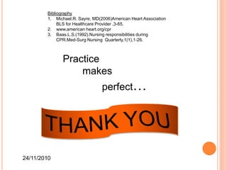 Practice
makes
perfect…
24/11/2010
Bibliography
1. Michael.R. Sayre, MD(2006)American Heart Association
BLS for Healthcare Provider ,3-65.
2. www.american heart.org/cpr
3. Baas,L.S.(1992).Nursing responsibilities during
CPR.Med-Surg Nursing Quarterly,1(1),1-26.
 