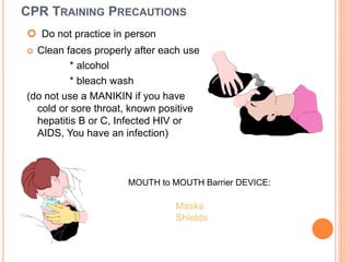CPR TRAINING PRECAUTIONS
 Do not practice in person
 Clean faces properly after each use
* alcohol
* bleach wash
(do not use a MANIKIN if you have
cold or sore throat, known positive
hepatitis B or C, Infected HIV or
AIDS, You have an infection)
Masks
Shields
MOUTH to MOUTH Barrier DEVICE:
 