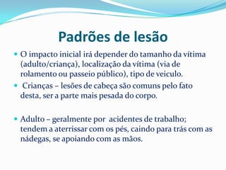 Padrões de lesão
 O impacto inicial irá depender do tamanho da vítima
  (adulto/criança), localização da vítima (via de
  rolamento ou passeio público), tipo de veiculo.
 Crianças – lesões de cabeça são comuns pelo fato
  desta, ser a parte mais pesada do corpo.

 Adulto – geralmente por acidentes de trabalho;
 tendem a aterrissar com os pés, caindo para trás com as
 nádegas, se apoiando com as mãos.
 