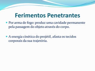 Ferimentos Penetrantes
 Por arma de fogo: produz uma cavidade permanente
  pela passagem do objeto através do corpo.

 A energia cinética do projétil, afasta os tecidos
  corporais da sua trajetória.
 