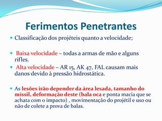 Ferimentos Penetrantes
 Classificação dos projéteis quanto a velocidade;

 Baixa velocidade – todas a armas de mão e alguns
  rifles.
 Alta velocidade – AR 15, AK 47, FAL causam mais
  danos devido à pressão hidrostática.

 As lesões irão depender da área lesada, tamanho do
 míssil, deformação deste (bala oca e ponta macia que se
 achata com o impacto) , movimentação do projétil e uso ou
 não de colete a prova de balas.
 