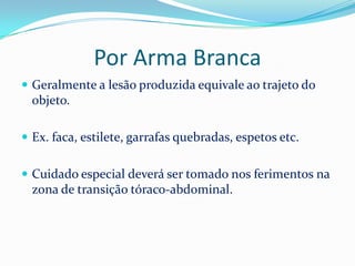 Por Arma Branca
 Geralmente a lesão produzida equivale ao trajeto do
  objeto.

 Ex. faca, estilete, garrafas quebradas, espetos etc.


 Cuidado especial deverá ser tomado nos ferimentos na
  zona de transição tóraco-abdominal.
 