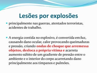 Lesões por explosões
 principalmente nas guerras, atentados terroristas,
 acidentes de trabalho.

 A energia contida no explosivo, é convertida em:luz,
 causando dano ocular, calor provocando queimaduras
 e pressão, criando ondas de choque que arremessa
 objetos, desloca a própria vítima e acarreta
 aumento súbito de um gradiente de pressão entre o
 ambiente e o interior do corpo acarretando dano
 principalmente aos tímpanos e pulmões.
 