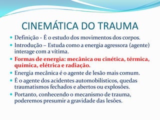 CINEMÁTICA DO TRAUMA
 Definição - É o estudo dos movimentos dos corpos.
 Introdução – Estuda como a energia agressora (agente)
    interage com a vítima.
   Formas de energia: mecânica ou cinética, térmica,
    química, elétrica e radiação.
   Energia mecânica é o agente de lesão mais comum.
   É o agente dos acidentes automobilísticos, quedas
    traumatismos fechados e abertos ou explosões.
   Portanto, conhecendo o mecanismo de trauma,
    poderemos presumir a gravidade das lesões.
 