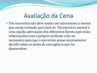 Avaliação da Cena
 Um socorrista não deve tentar um salvamento a menos
 que esteja treinado para fazê-lo. Tal exercício mental é
 uma rápida apreciação dos diferentes fatores que estão
 relacionados com o próprio acidente e faz-se
 necessário para que o socorrista possa corretamente
 decidir sobre as ações de emergência que irá
 desenvolver.
 