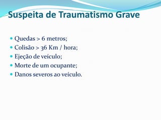 Suspeita de Traumatismo Grave

 Quedas > 6 metros;
 Colisão > 36 Km / hora;
 Ejeção de veículo;
 Morte de um ocupante;
 Danos severos ao veículo.
 