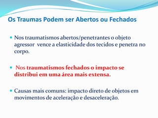 Os Traumas Podem ser Abertos ou Fechados

 Nos traumatismos abertos/penetrantes o objeto
 agressor vence a elasticidade dos tecidos e penetra no
 corpo.

 Nos traumatismos fechados o impacto se
 distribui em uma área mais extensa.

 Causas mais comuns: impacto direto de objetos em
 movimentos de aceleração e desaceleração.
 