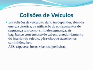 Colisões de Veículos
 Em colisões de veículos o dano irá depender, além da
 energia cinética, da utilização de equipamentos de
 segurança tais como: cinto de segurança, air
 bag, banco com encosto de cabeça, arredondamento
 do interior do veículo, pára-choque traseiro nos
 caminhões, freio
 ABS, capacete, luvas, viseiras, joelheiras.
 