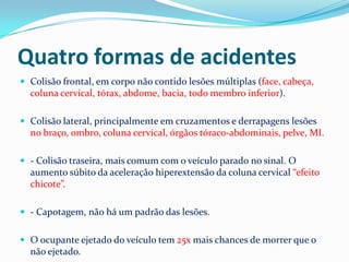 Quatro formas de acidentes
 Colisão frontal, em corpo não contido lesões múltiplas (face, cabeça,
  coluna cervical, tórax, abdome, bacia, todo membro inferior).

 Colisão lateral, principalmente em cruzamentos e derrapagens lesões
  no braço, ombro, coluna cervical, órgãos tóraco-abdominais, pelve, MI.

 - Colisão traseira, mais comum com o veículo parado no sinal. O
  aumento súbito da aceleração hiperextensão da coluna cervical “efeito
  chicote”.

 - Capotagem, não há um padrão das lesões.


 O ocupante ejetado do veículo tem 25x mais chances de morrer que o
  não ejetado.
 