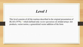 Level 1
This level consists of all the routines described in the original presentation of
BLAS (1979),[1] which defined only vector operations on strided arrays: dot
products, vector norms, a generalized vector addition of the form
 