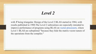 Level 2
with T being triangular. Design of the Level 2 BLAS started in 1984, with
results published in 1988.The Level 2 subroutines are especially intended to
improve performance of programs using BLAS on vector processors, where
Level 1 BLAS are suboptimal "because they hide the matrix-vector nature of
the operations from the compiler."
 