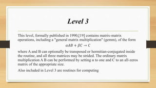 Level 3
This level, formally published in 1990,[19] contains matrix-matrix
operations, including a "general matrix multiplication" (gemm), of the form
𝛼𝐴𝐵 + 𝛽𝐶 → 𝐶
where A and B can optionally be transposed or hermitian-conjugated inside
the routine, and all three matrices may be strided. The ordinary matrix
multiplication A B can be performed by setting α to one and C to an all-zeros
matrix of the appropriate size.
Also included in Level 3 are routines for computing
 