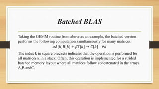 Batched BLAS
Taking the GEMM routine from above as an example, the batched version
performs the following computation simultaneously for many matrices:
𝛼𝐴 𝑘 𝐵 𝑘 + 𝛽𝐶 𝑘 → 𝐶 𝑘 ∀𝑘
The index k in square brackets indicates that the operation is performed for
all matrices k in a stack. Often, this operation is implemented for a strided
batched memory layout where all matrices follow concatenated in the arrays
A,B andC.
 