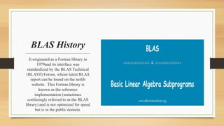 It originated as a Fortran library in
1979and its interface was
standardized by the BLAS Technical
(BLAST) Forum, whose latest BLAS
report can be found on the netlib
website . This Fortran library is
known as the reference
implementation (sometimes
confusingly referred to as the BLAS
library) and is not optimized for speed
but is in the public domain.
BLAS History
 