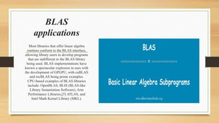 Most libraries that offer linear algebra
routines conform to the BLAS interface,
allowing library users to develop programs
that are indifferent to the BLAS library
being used. BLAS implementations have
known a spectacular explosion in uses with
the development of GPGPU, with cuBLAS
and rocBLAS being prime examples.
CPU-based examples of BLAS libraries
include: OpenBLAS, BLIS (BLAS-like
Library Instantiation Software), Arm
Performance Libraries,[5] ATLAS, and
Intel Math Kernel Library (MKL).
BLAS
applications
 