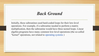 Back Ground
Initially, these subroutines used hard-coded loops for their low-level
operations. For example, if a subroutine needed to perform a matrix
multiplication, then the subroutine would have three nested loops. Linear
algebra programs have many common low-level operations (the so-called
"kernel" operations, not related to operating systems )
 