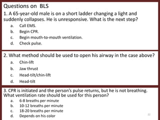 Questions on BLS
1. A 65-year-old male is on a short ladder changing a light and
suddenly collapses. He is unresponsive. What is the next step?
a. Call EMS.
b. Begin CPR.
c. Begin mouth-to-mouth ventilation.
d. Check pulse.
2. What method should be used to open his airway in the case above?
a. Chin-lift
b. Jaw thrust
c. Head-tilt/chin-lift
d. Head-tilt
3. CPR is initiated and the person’s pulse returns, but he is not breathing.
What ventilation rate should be used for this person?
a. 6-8 breaths per minute
b. 10-12 breaths per minute
c. 18-20 breaths per minute
d. Depends on his color 22
 
