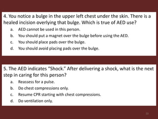 4. You notice a bulge in the upper left chest under the skin. There is a
healed incision overlying that bulge. Which is true of AED use?
a. AED cannot be used in this person.
b. You should put a magnet over the bulge before using the AED.
c. You should place pads over the bulge.
d. You should avoid placing pads over the bulge.
5. The AED indicates “Shock.” After delivering a shock, what is the next
step in caring for this person?
a. Reassess for a pulse.
b. Do chest compressions only.
c. Resume CPR starting with chest compressions.
d. Do ventilation only.
23
 