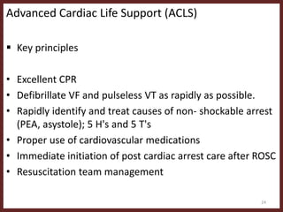 Advanced Cardiac Life Support (ACLS)
 Key principles
• Excellent CPR
• Defibrillate VF and pulseless VT as rapidly as possible.
• Rapidly identify and treat causes of non- shockable arrest
(PEA, asystole); 5 H's and 5 T's
• Proper use of cardiovascular medications
• Immediate initiation of post cardiac arrest care after ROSC
• Resuscitation team management
24
 