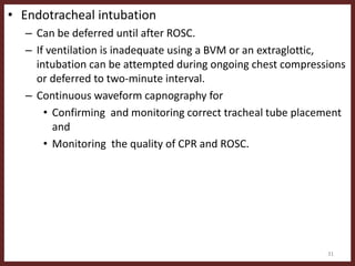 • Endotracheal intubation
– Can be deferred until after ROSC.
– If ventilation is inadequate using a BVM or an extraglottic,
intubation can be attempted during ongoing chest compressions
or deferred to two-minute interval.
– Continuous waveform capnography for
• Confirming and monitoring correct tracheal tube placement
and
• Monitoring the quality of CPR and ROSC.
31
 