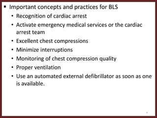  Important concepts and practices for BLS
• Recognition of cardiac arrest
• Activate emergency medical services or the cardiac
arrest team
• Excellent chest compressions
• Minimize interruptions
• Monitoring of chest compression quality
• Proper ventilation
• Use an automated external defibrillator as soon as one
is available.
4
 