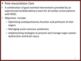  Post-resuscitation Care
• A combination of goal-oriented interventions provided by an
experienced multidisciplinary team for all cardiac arrest patients
with ROSC.
• Objectives include:
– Optimizing cardiopulmonary function and perfusion of vital
organs
– Managing acute coronary syndromes
– Implementing strategies to prevent and manage organ system
dysfunction and brain injury
42
 