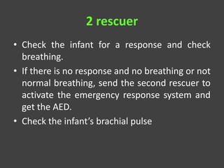 2 rescuer
• Check the infant for a response and check
breathing.
• If there is no response and no breathing or not
normal breathing, send the second rescuer to
activate the emergency response system and
get the AED.
• Check the infant’s brachial pulse
 