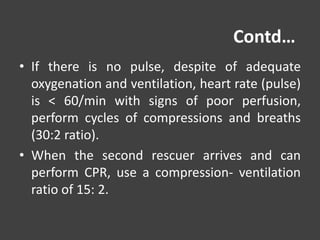 Contd…
• If there is no pulse, despite of adequate
oxygenation and ventilation, heart rate (pulse)
is < 60/min with signs of poor perfusion,
perform cycles of compressions and breaths
(30:2 ratio).
• When the second rescuer arrives and can
perform CPR, use a compression- ventilation
ratio of 15: 2.
 