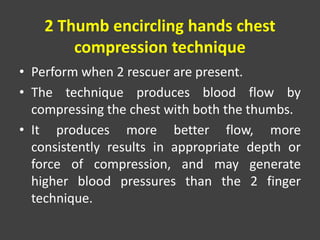 2 Thumb encircling hands chest
compression technique
• Perform when 2 rescuer are present.
• The technique produces blood flow by
compressing the chest with both the thumbs.
• It produces more better flow, more
consistently results in appropriate depth or
force of compression, and may generate
higher blood pressures than the 2 finger
technique.
 