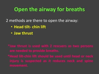 Open the airway for breaths
2 methods are there to open the airway:
• Head tilt- chin lift
• Jaw thrust
*Jaw thrust is used with 2 rescuers as two persons
are needed to provide breaths.
*Head lilt-chin lift should be used until head or neck
injury is suspected as it reduces neck and spine
movement.
 