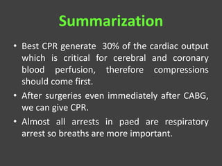 Summarization
• Best CPR generate 30% of the cardiac output
which is critical for cerebral and coronary
blood perfusion, therefore compressions
should come first.
• After surgeries even immediately after CABG,
we can give CPR.
• Almost all arrests in paed are respiratory
arrest so breaths are more important.
 