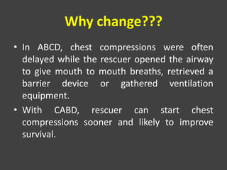 Why change???
• In ABCD, chest compressions were often
delayed while the rescuer opened the airway
to give mouth to mouth breaths, retrieved a
barrier device or gathered ventilation
equipment.
• With CABD, rescuer can start chest
compressions sooner and likely to improve
survival.
 