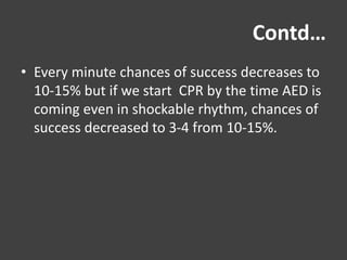 Contd…
• Every minute chances of success decreases to
10-15% but if we start CPR by the time AED is
coming even in shockable rhythm, chances of
success decreased to 3-4 from 10-15%.
 
