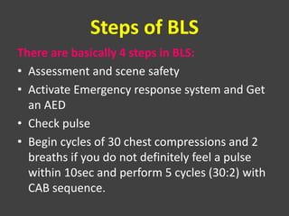 Steps of BLS
There are basically 4 steps in BLS:
• Assessment and scene safety
• Activate Emergency response system and Get
an AED
• Check pulse
• Begin cycles of 30 chest compressions and 2
breaths if you do not definitely feel a pulse
within 10sec and perform 5 cycles (30:2) with
CAB sequence.
 