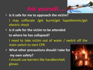 Ask yourself…..
• Is it safe for me to approach the victim?
I may suffocate /get burnt/get hypothermic/get
electric shock
• Is it safe for the victim to be attended
to where he has collapsed?
I need to take victim out of water / switch off the
main switch to start CPR
• What other precautions should I take for
my own safety?
I should use barriers like handkerchief,
gloves
 