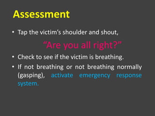 Assessment
• Tap the victim’s shoulder and shout,
“Are you all right?”
• Check to see if the victim is breathing.
• If not breathing or not breathing normally
(gasping), activate emergency response
system.
 
