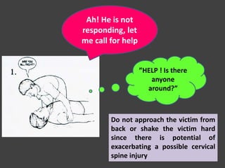 ”HELP ! Is there
anyone
around?”
Do not approach the victim from
back or shake the victim hard
since there is potential of
exacerbating a possible cervical
spine injury
Ah! He is not
responding, let
me call for help
 