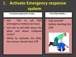 2. Activate Emergency response
system
• Ask him to call EMS
(emergency medical services)
• Ask him to tell EMS about the
place and about collapsed
victim?
• While he activates the EMS,
the rescuer should start CPR
If someone approaches to help…. If no help available……
• Call yourself
before starting the
CPR
 