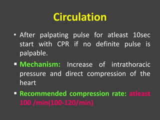 Circulation
• After palpating pulse for atleast 10sec
start with CPR if no definite pulse is
palpable.
 Mechanism: Increase of intrathoracic
pressure and direct compression of the
heart
 Recommended compression rate: atleast
100 /min(100-120/min)
 