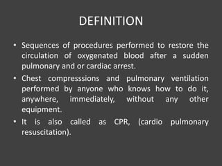 DEFINITION
• Sequences of procedures performed to restore the
circulation of oxygenated blood after a sudden
pulmonary and or cardiac arrest.
• Chest compresssions and pulmonary ventilation
performed by anyone who knows how to do it,
anywhere, immediately, without any other
equipment.
• It is also called as CPR, (cardio pulmonary
resuscitation).
 
