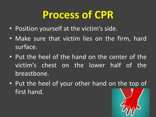 Process of CPR
• Position yourself at the victim’s side.
• Make sure that victim lies on the firm, hard
surface.
• Put the heel of the hand on the center of the
victim’s chest on the lower half of the
breastbone.
• Put the heel of your other hand on the top of
first hand.
 
