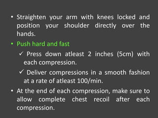 • Straighten your arm with knees locked and
position your shoulder directly over the
hands.
• Push hard and fast
 Press down atleast 2 inches (5cm) with
each compression.
 Deliver compressions in a smooth fashion
at a rate of atleast 100/min.
• At the end of each compression, make sure to
allow complete chest recoil after each
compression.
 