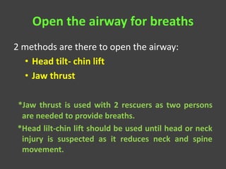 Open the airway for breaths
2 methods are there to open the airway:
• Head tilt- chin lift
• Jaw thrust
*Jaw thrust is used with 2 rescuers as two persons
are needed to provide breaths.
*Head lilt-chin lift should be used until head or neck
injury is suspected as it reduces neck and spine
movement.
 