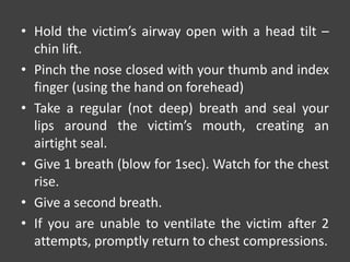 • Hold the victim’s airway open with a head tilt –
chin lift.
• Pinch the nose closed with your thumb and index
finger (using the hand on forehead)
• Take a regular (not deep) breath and seal your
lips around the victim’s mouth, creating an
airtight seal.
• Give 1 breath (blow for 1sec). Watch for the chest
rise.
• Give a second breath.
• If you are unable to ventilate the victim after 2
attempts, promptly return to chest compressions.
 